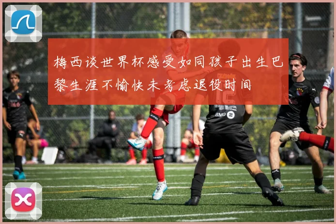 梅西谈世界杯感受如同孩子出生巴黎生涯不愉快未考虑退役时间