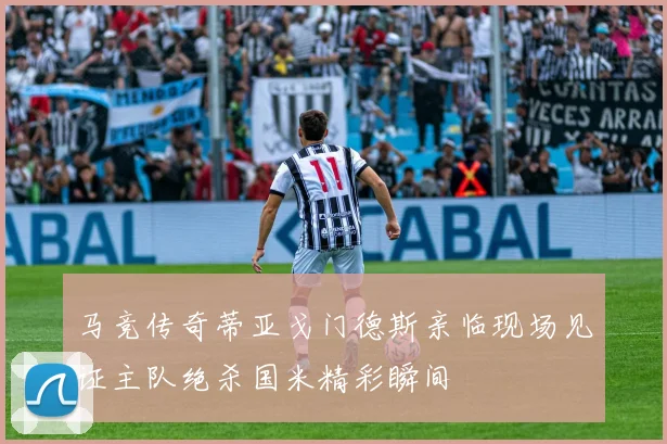 马竞传奇蒂亚戈门德斯亲临现场见证主队绝杀国米精彩瞬间