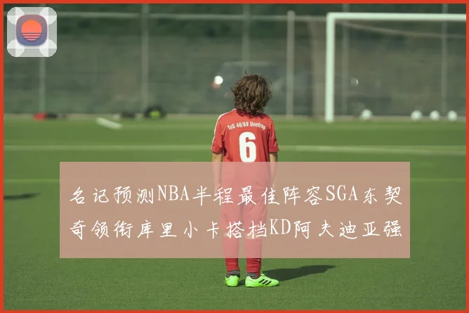 名记预测NBA半程最佳阵容SGA东契奇领衔库里小卡搭档KD阿夫迪亚强势入选