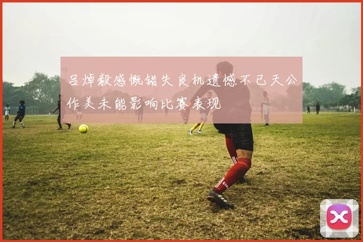 吕焯毅感慨错失良机遗憾不已天公作美未能影响比赛表现
