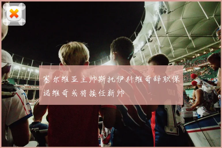 塞尔维亚主帅斯托伊科维奇辞职保诺维奇或将接任新帅