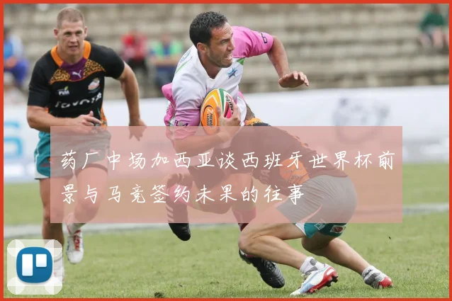 药厂中场加西亚谈西班牙世界杯前景与马竞签约未果的往事