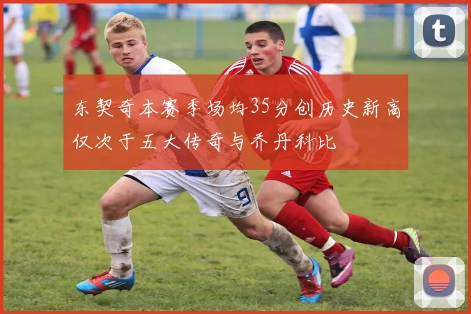 东契奇本赛季场均35分创历史新高仅次于五大传奇与乔丹科比