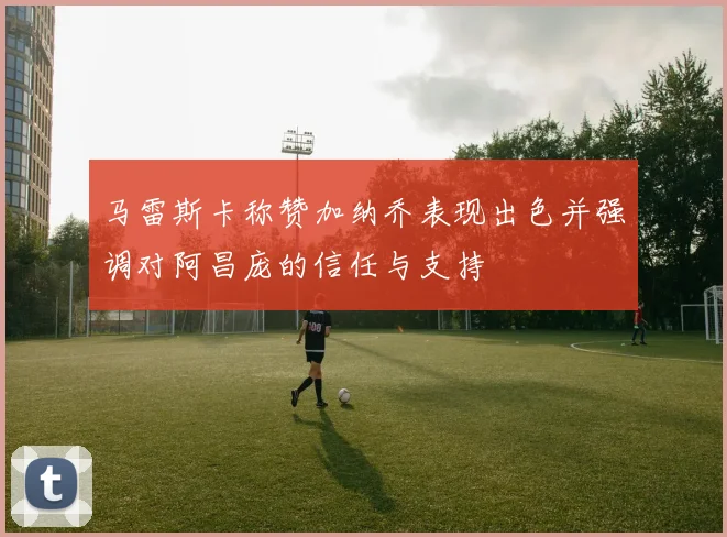 马雷斯卡称赞加纳乔表现出色并强调对阿昌庞的信任与支持
