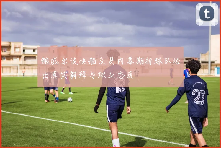 鲍威尔谈快船交易内幕期待球队给出真实解释与职业态度