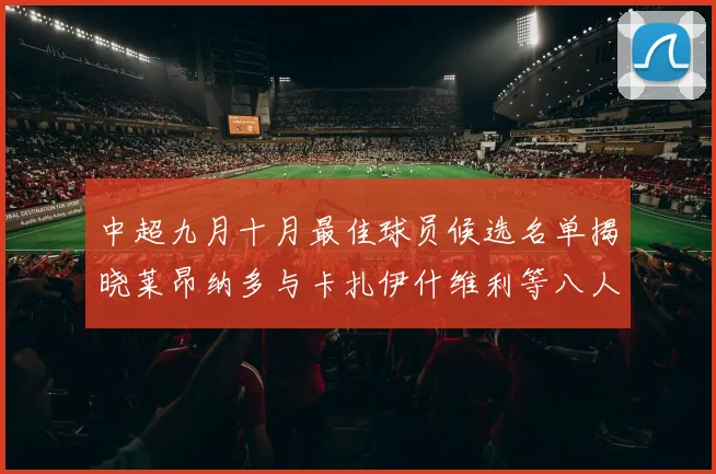 中超九月十月最佳球员候选名单揭晓莱昂纳多与卡扎伊什维利等八人入围