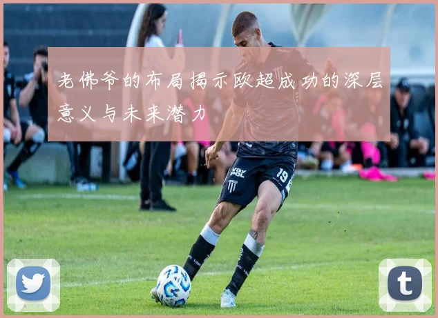 老佛爷的布局揭示欧超成功的深层意义与未来潜力