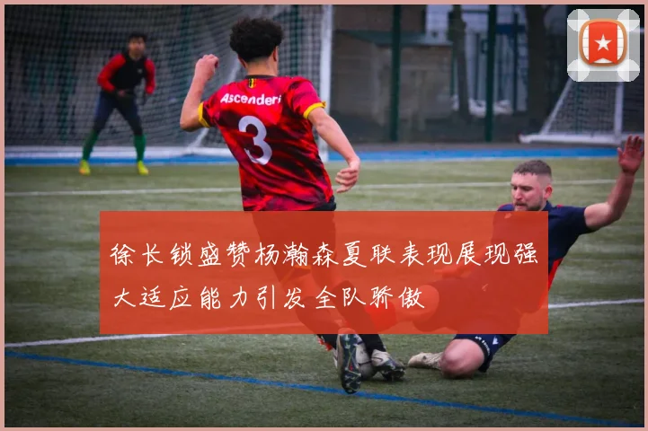 徐长锁盛赞杨瀚森夏联表现展现强大适应能力引发全队骄傲
