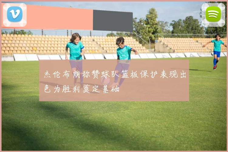 杰伦布朗称赞球队篮板保护表现出色为胜利奠定基础