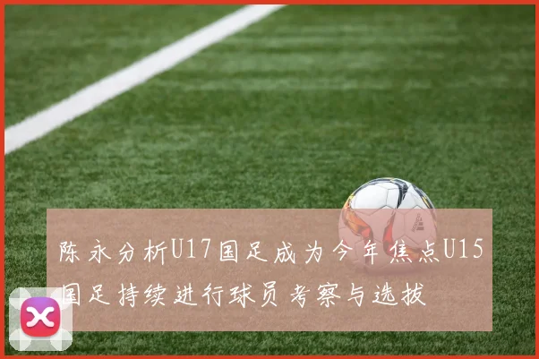 陈永分析U17国足成为今年焦点U15国足持续进行球员考察与选拔