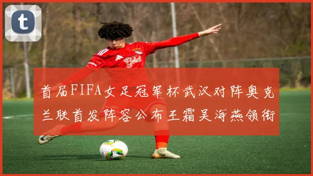 首届FIFA女足冠军杯武汉对阵奥克兰联首发阵容公布王霜吴海燕领衔出战