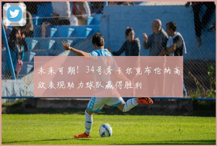 未来可期！34号秀卡尔克布伦纳高效表现助力球队赢得胜利