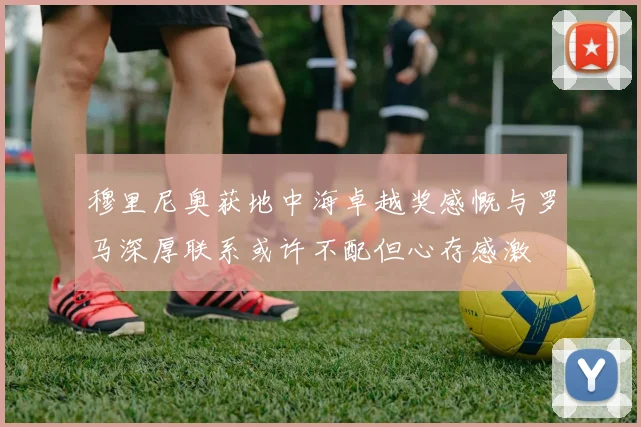 穆里尼奥获地中海卓越奖感慨与罗马深厚联系或许不配但心存感激