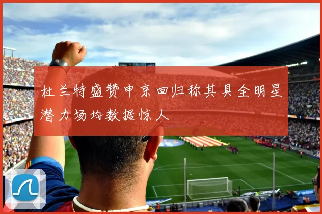 杜兰特盛赞申京回归称其具全明星潜力场均数据惊人
