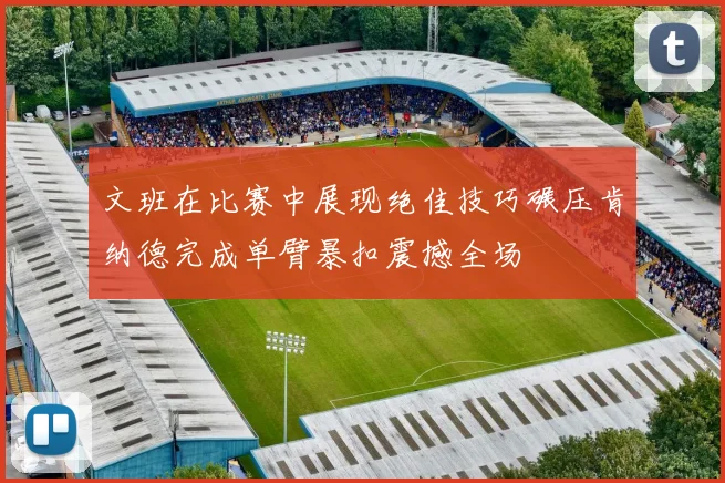 文班在比赛中展现绝佳技巧碾压肯纳德完成单臂暴扣震撼全场