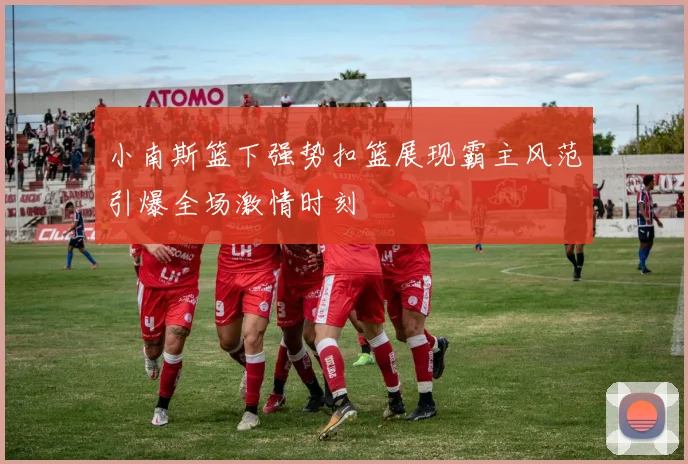小南斯篮下强势扣篮展现霸主风范引爆全场激情时刻