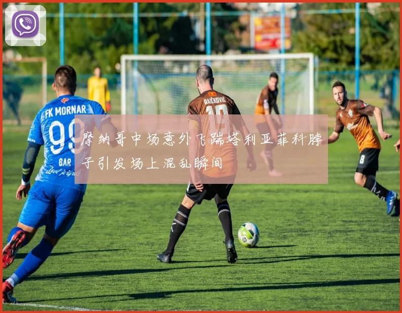 摩纳哥中场意外飞踹塔利亚菲科脖子引发场上混乱瞬间