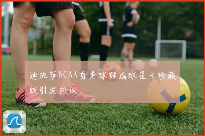 迪班萨NCAA首秀球鞋成球星卡珍藏版引发热议