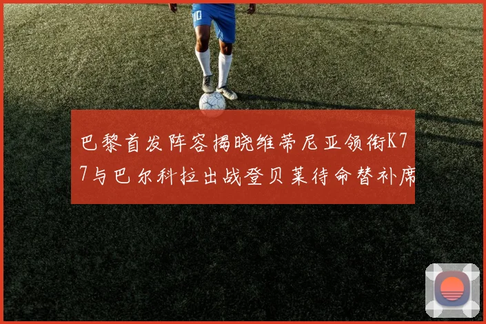 巴黎首发阵容揭晓维蒂尼亚领衔K77与巴尔科拉出战登贝莱待命替补席