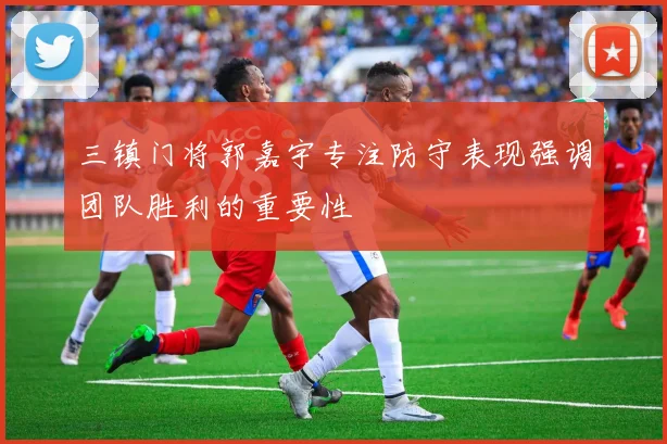 三镇门将郭嘉宇专注防守表现强调团队胜利的重要性