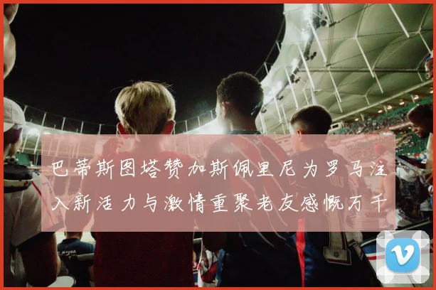巴蒂斯图塔赞加斯佩里尼为罗马注入新活力与激情重聚老友感慨万千