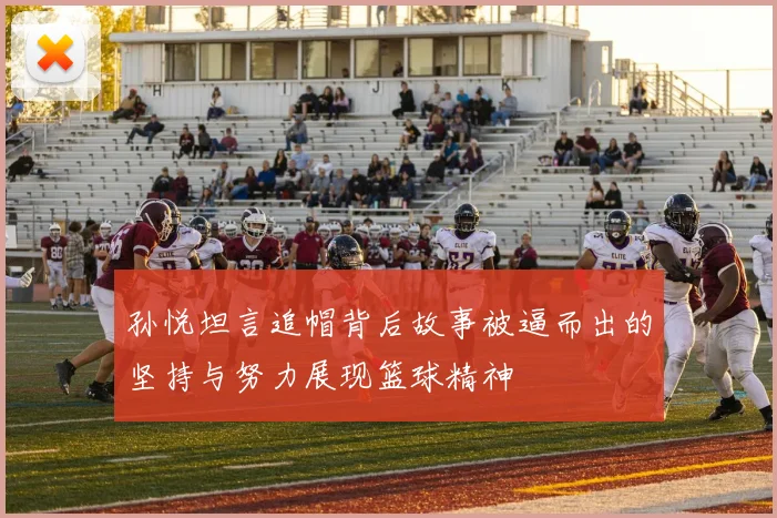 孙悦坦言追帽背后故事被逼而出的坚持与努力展现篮球精神