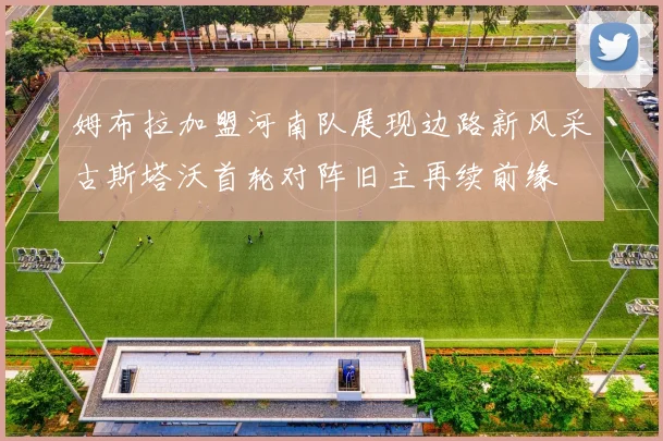 姆布拉加盟河南队展现边路新风采古斯塔沃首轮对阵旧主再续前缘