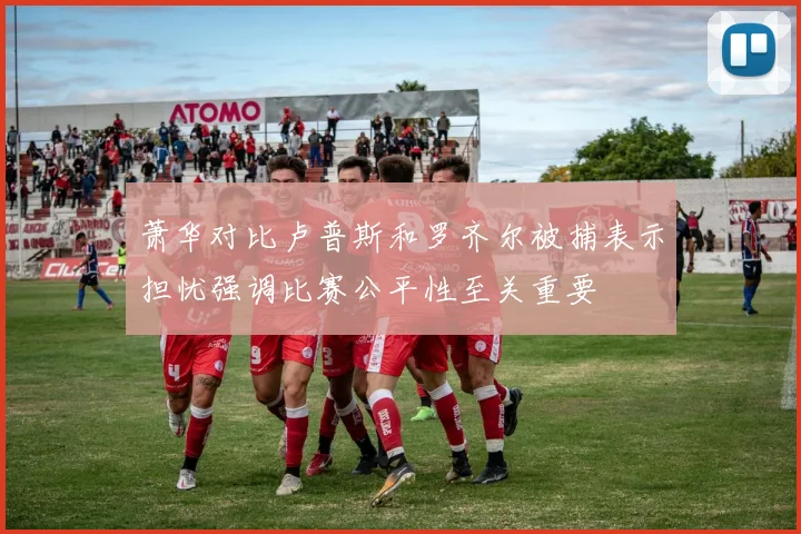 萧华对比卢普斯和罗齐尔被捕表示担忧强调比赛公平性至关重要