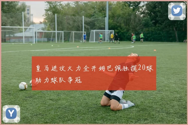 皇马进攻火力全开姆巴佩独揽20球助力球队争冠